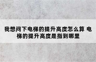 我想问下电梯的提升高度怎么算 电梯的提升高度是指到哪里